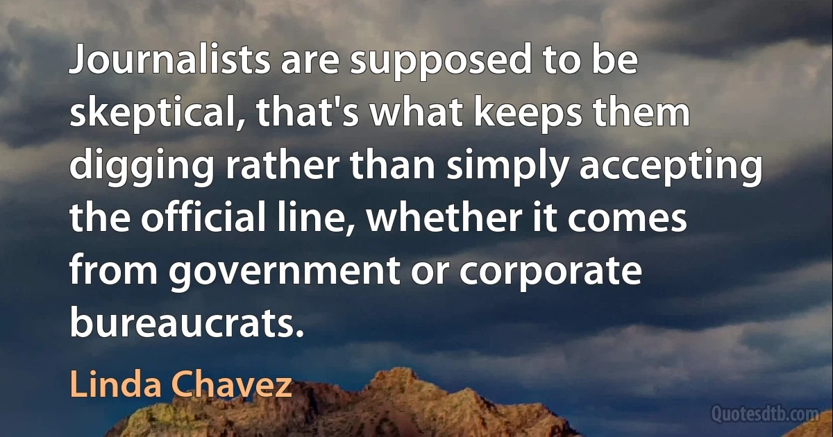 Journalists are supposed to be skeptical, that's what keeps them digging rather than simply accepting the official line, whether it comes from government or corporate bureaucrats. (Linda Chavez)