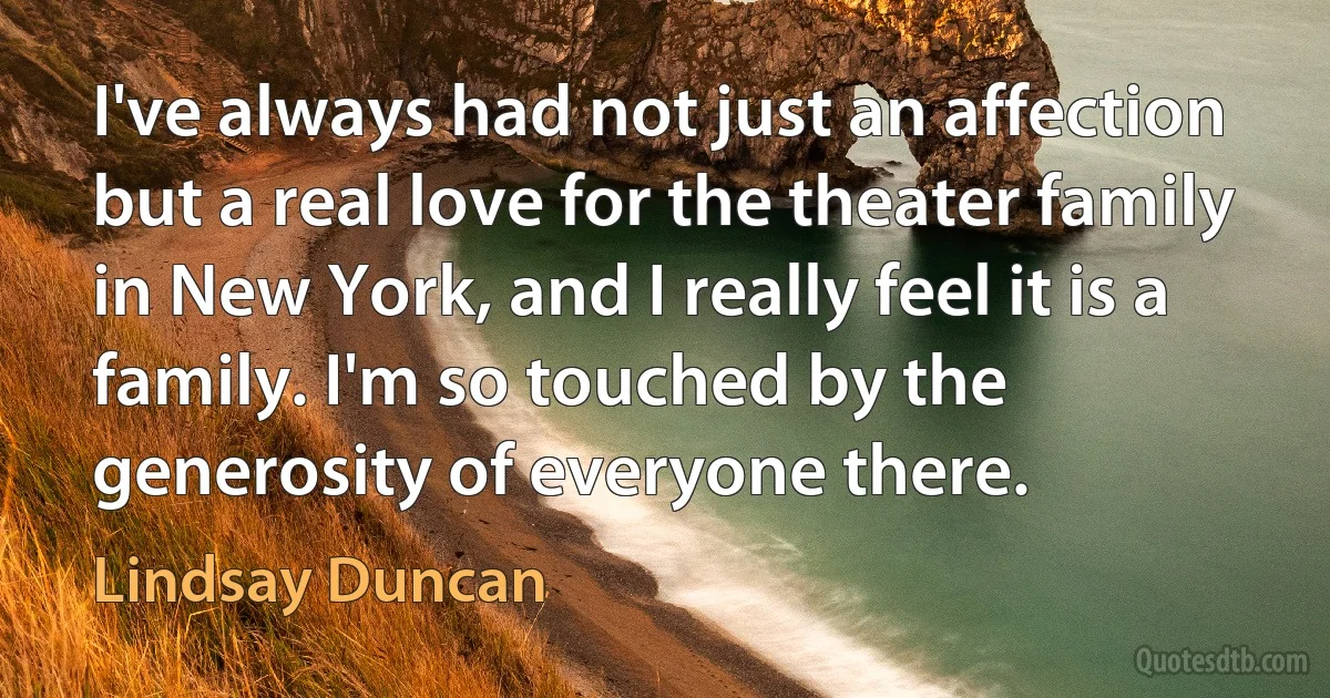 I've always had not just an affection but a real love for the theater family in New York, and I really feel it is a family. I'm so touched by the generosity of everyone there. (Lindsay Duncan)