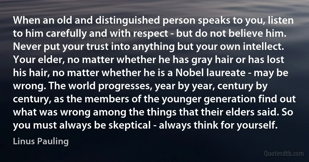 When an old and distinguished person speaks to you, listen to him carefully and with respect - but do not believe him. Never put your trust into anything but your own intellect. Your elder, no matter whether he has gray hair or has lost his hair, no matter whether he is a Nobel laureate - may be wrong. The world progresses, year by year, century by century, as the members of the younger generation find out what was wrong among the things that their elders said. So you must always be skeptical - always think for yourself. (Linus Pauling)