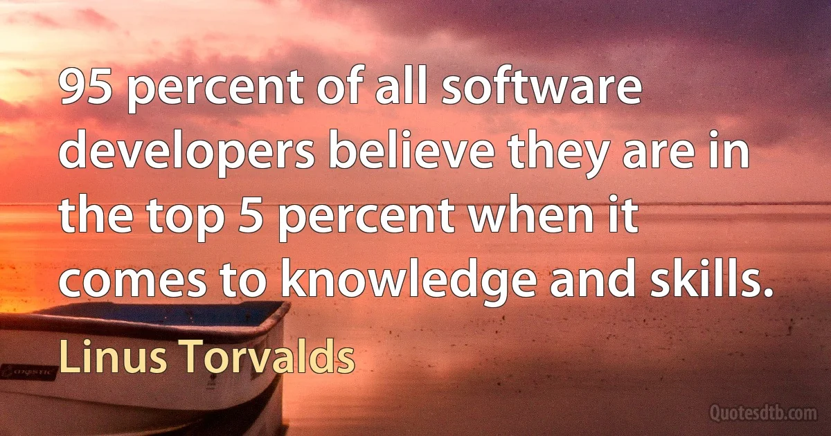 95 percent of all software developers believe they are in the top 5 percent when it comes to knowledge and skills. (Linus Torvalds)