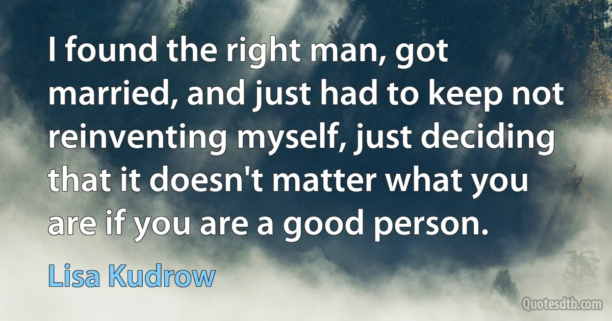 I found the right man, got married, and just had to keep not reinventing myself, just deciding that it doesn't matter what you are if you are a good person. (Lisa Kudrow)