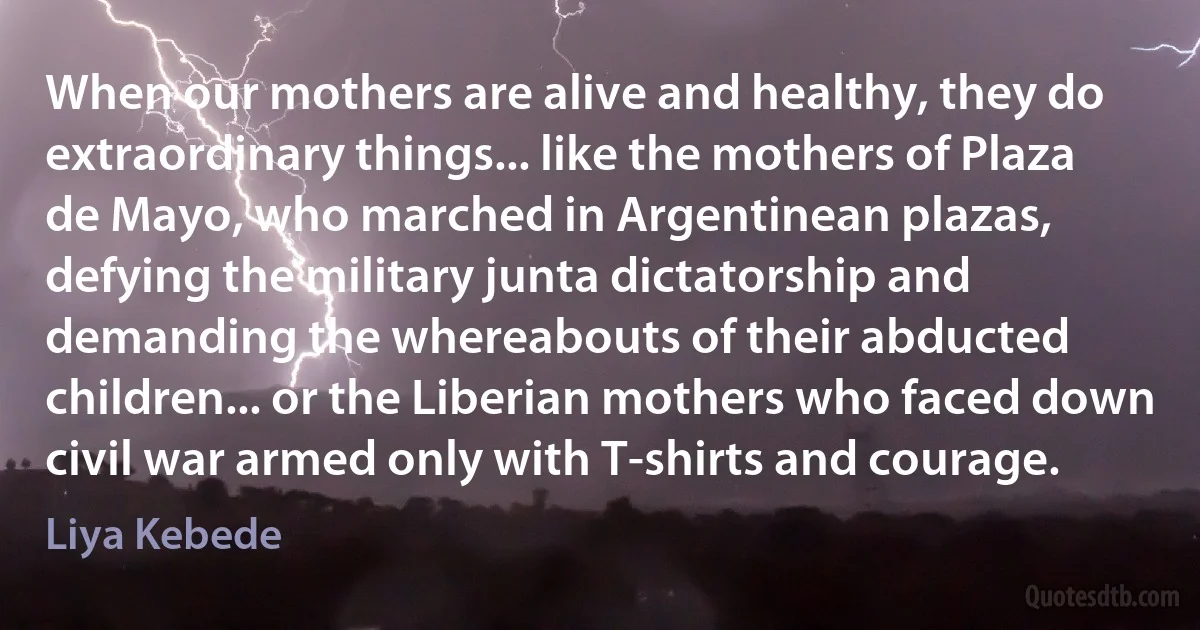 When our mothers are alive and healthy, they do extraordinary things... like the mothers of Plaza de Mayo, who marched in Argentinean plazas, defying the military junta dictatorship and demanding the whereabouts of their abducted children... or the Liberian mothers who faced down civil war armed only with T-shirts and courage. (Liya Kebede)