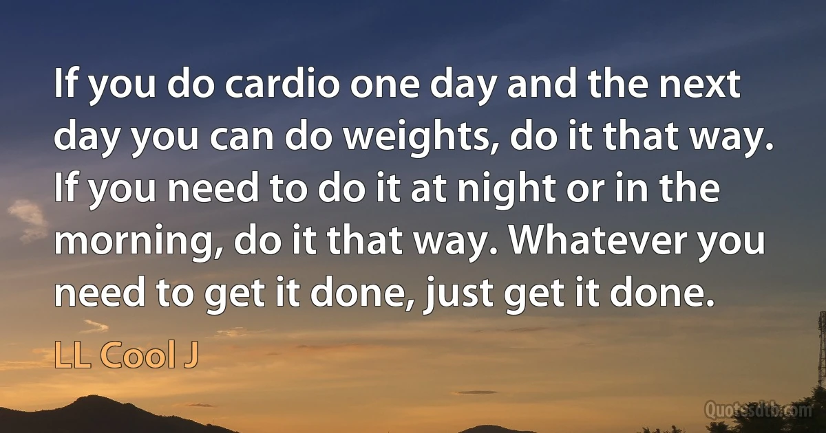 If you do cardio one day and the next day you can do weights, do it that way. If you need to do it at night or in the morning, do it that way. Whatever you need to get it done, just get it done. (LL Cool J)