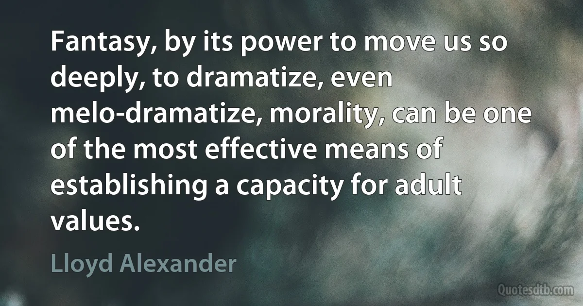 Fantasy, by its power to move us so deeply, to dramatize, even melo-dramatize, morality, can be one of the most effective means of establishing a capacity for adult values. (Lloyd Alexander)