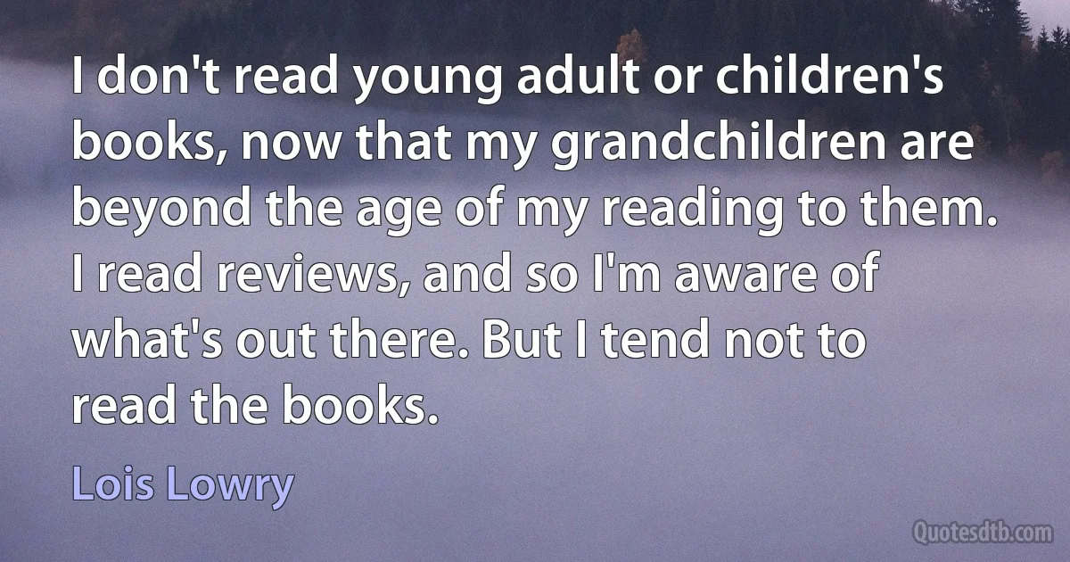 I don't read young adult or children's books, now that my grandchildren are beyond the age of my reading to them. I read reviews, and so I'm aware of what's out there. But I tend not to read the books. (Lois Lowry)