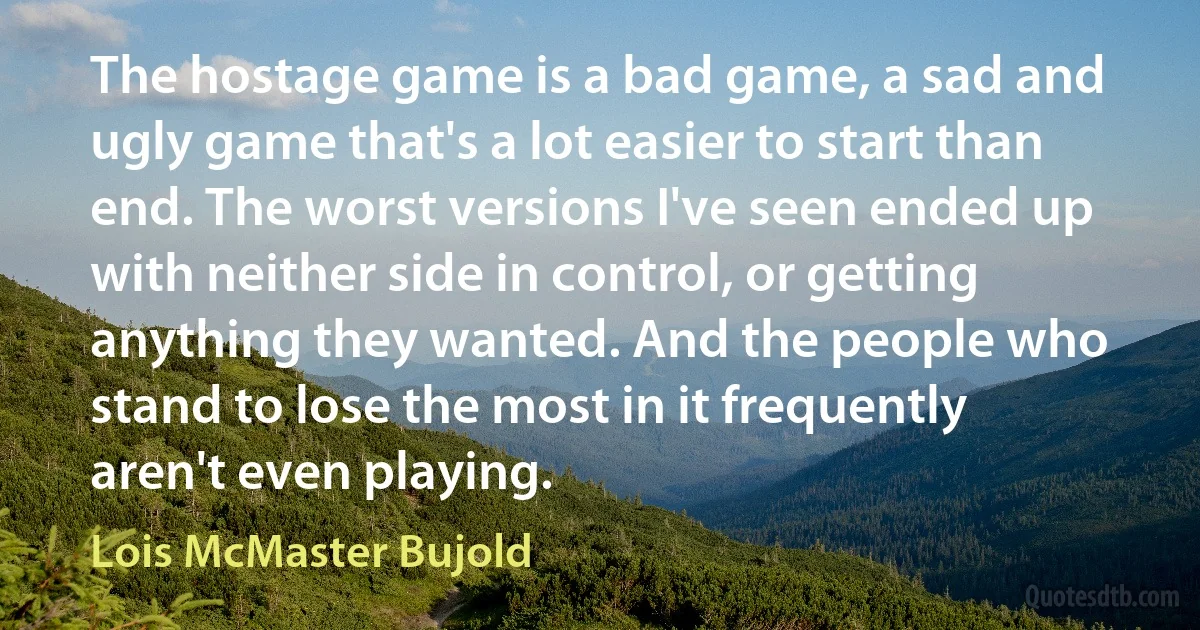 The hostage game is a bad game, a sad and ugly game that's a lot easier to start than end. The worst versions I've seen ended up with neither side in control, or getting anything they wanted. And the people who stand to lose the most in it frequently aren't even playing. (Lois McMaster Bujold)