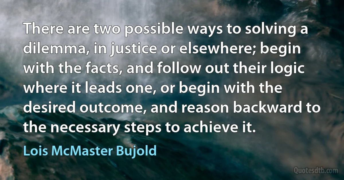 There are two possible ways to solving a dilemma, in justice or elsewhere; begin with the facts, and follow out their logic where it leads one, or begin with the desired outcome, and reason backward to the necessary steps to achieve it. (Lois McMaster Bujold)