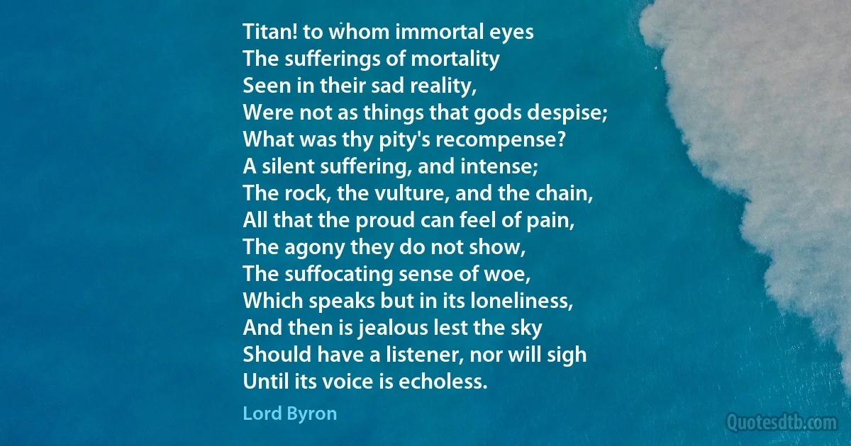 Titan! to whom immortal eyes
The sufferings of mortality
Seen in their sad reality,
Were not as things that gods despise;
What was thy pity's recompense?
A silent suffering, and intense;
The rock, the vulture, and the chain,
All that the proud can feel of pain,
The agony they do not show,
The suffocating sense of woe,
Which speaks but in its loneliness,
And then is jealous lest the sky
Should have a listener, nor will sigh
Until its voice is echoless. (Lord Byron)