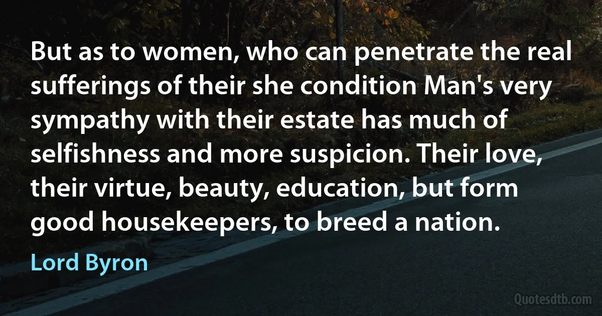 But as to women, who can penetrate the real sufferings of their she condition Man's very sympathy with their estate has much of selfishness and more suspicion. Their love, their virtue, beauty, education, but form good housekeepers, to breed a nation. (Lord Byron)