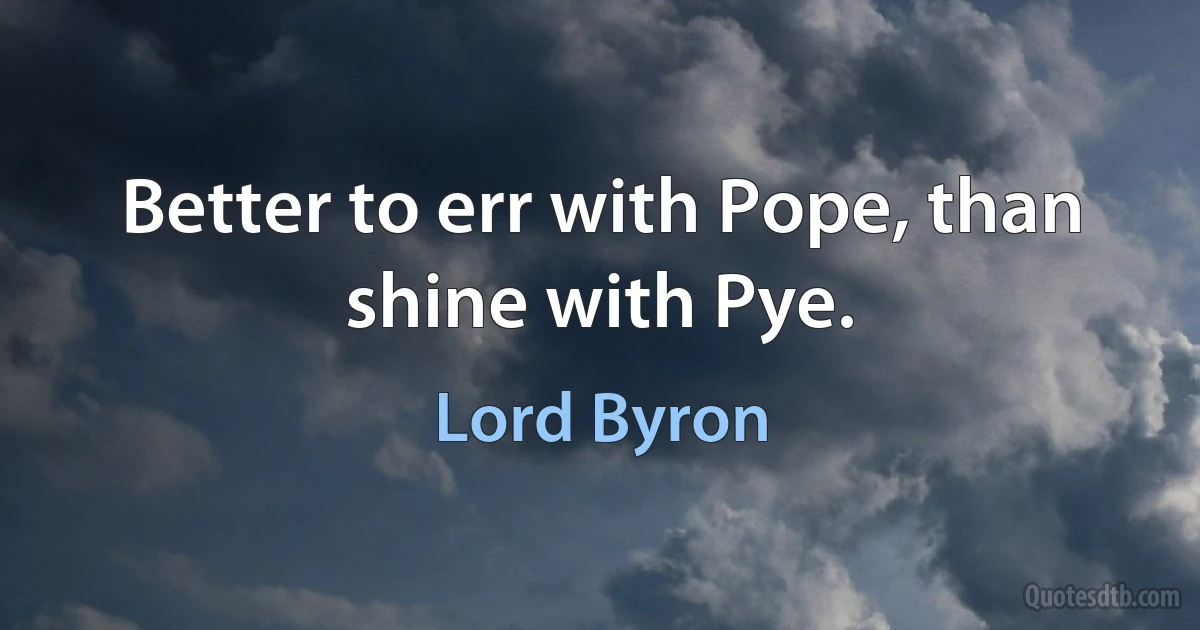 Better to err with Pope, than shine with Pye. (Lord Byron)