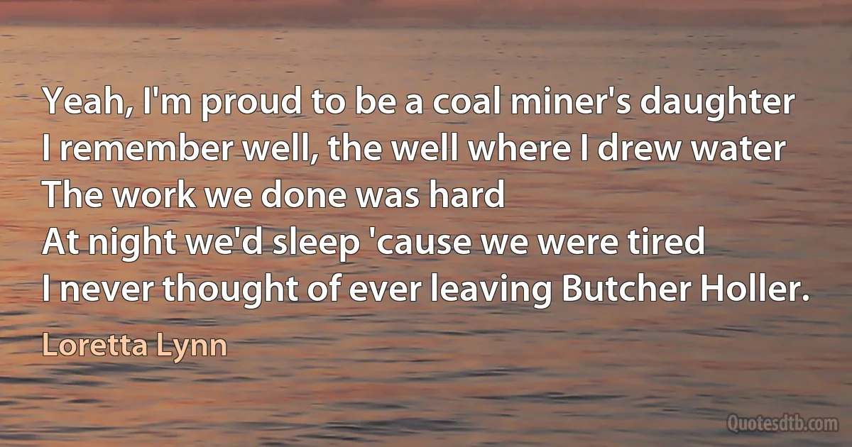 Yeah, I'm proud to be a coal miner's daughter
I remember well, the well where I drew water
The work we done was hard
At night we'd sleep 'cause we were tired
I never thought of ever leaving Butcher Holler. (Loretta Lynn)