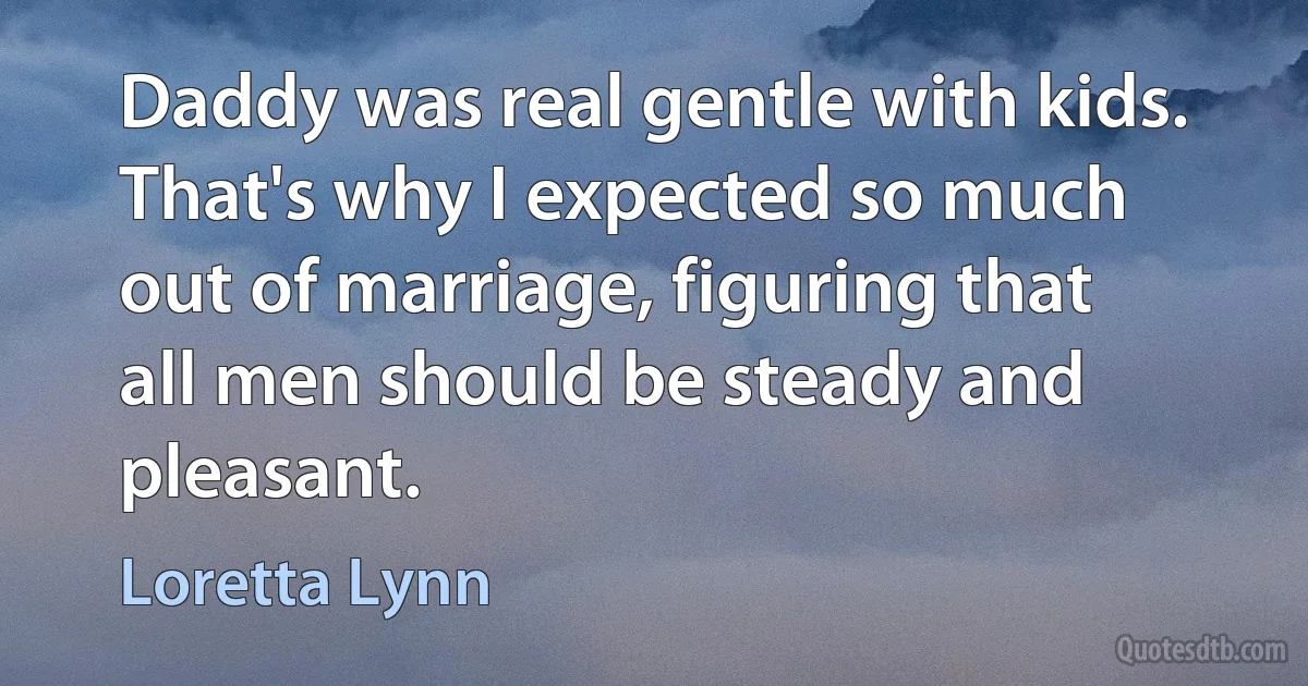 Daddy was real gentle with kids. That's why I expected so much out of marriage, figuring that all men should be steady and pleasant. (Loretta Lynn)