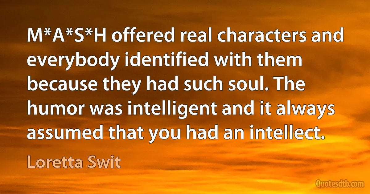 M*A*S*H offered real characters and everybody identified with them because they had such soul. The humor was intelligent and it always assumed that you had an intellect. (Loretta Swit)