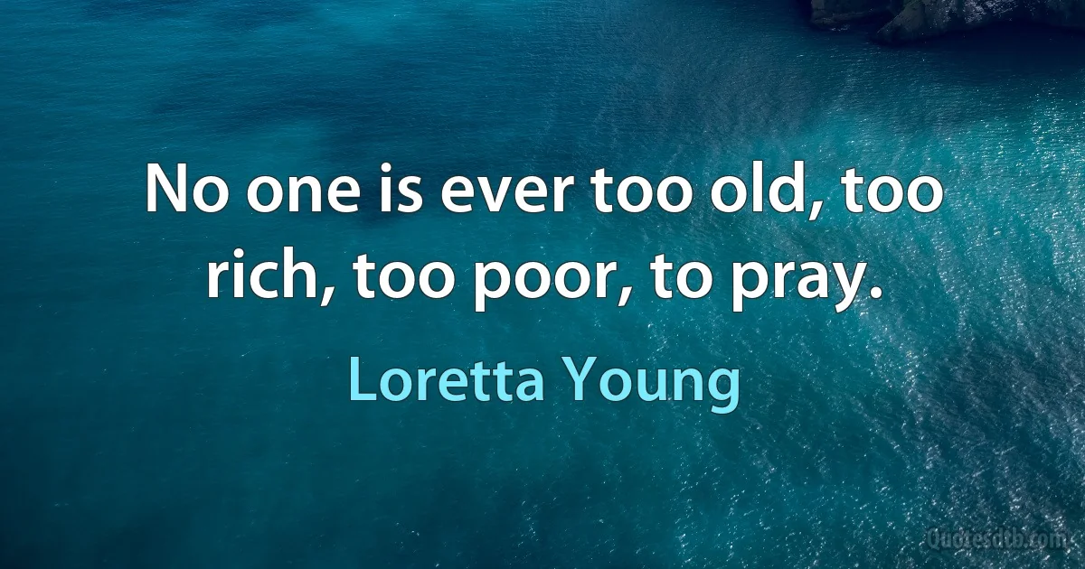 No one is ever too old, too rich, too poor, to pray. (Loretta Young)