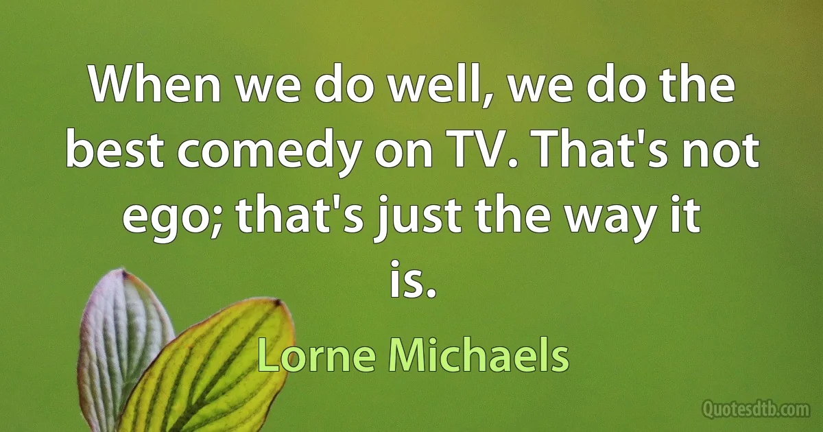 When we do well, we do the best comedy on TV. That's not ego; that's just the way it is. (Lorne Michaels)