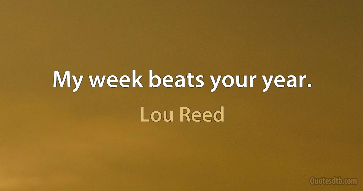 My week beats your year. (Lou Reed)