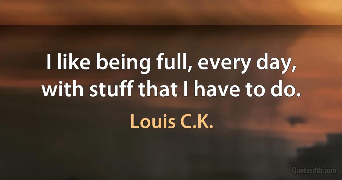 I like being full, every day, with stuff that I have to do. (Louis C.K.)