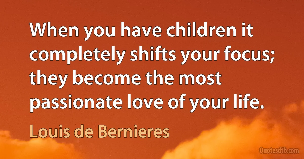 When you have children it completely shifts your focus; they become the most passionate love of your life. (Louis de Bernieres)