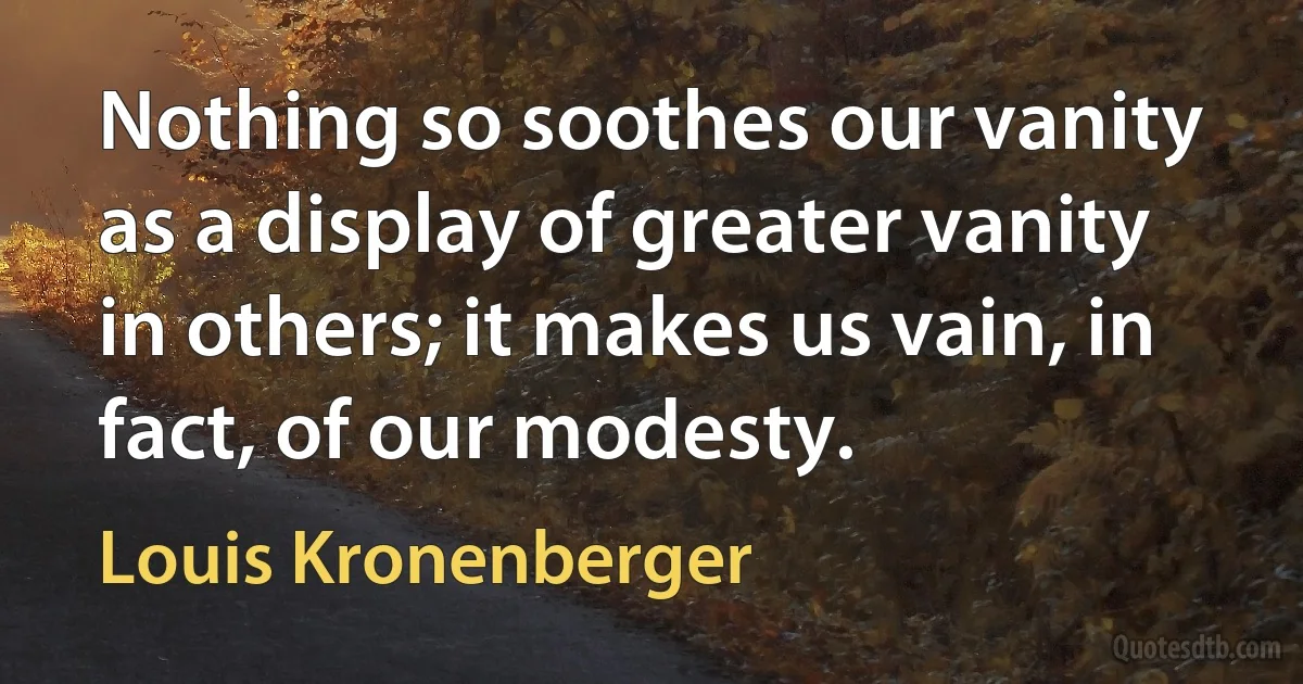 Nothing so soothes our vanity as a display of greater vanity in others; it makes us vain, in fact, of our modesty. (Louis Kronenberger)