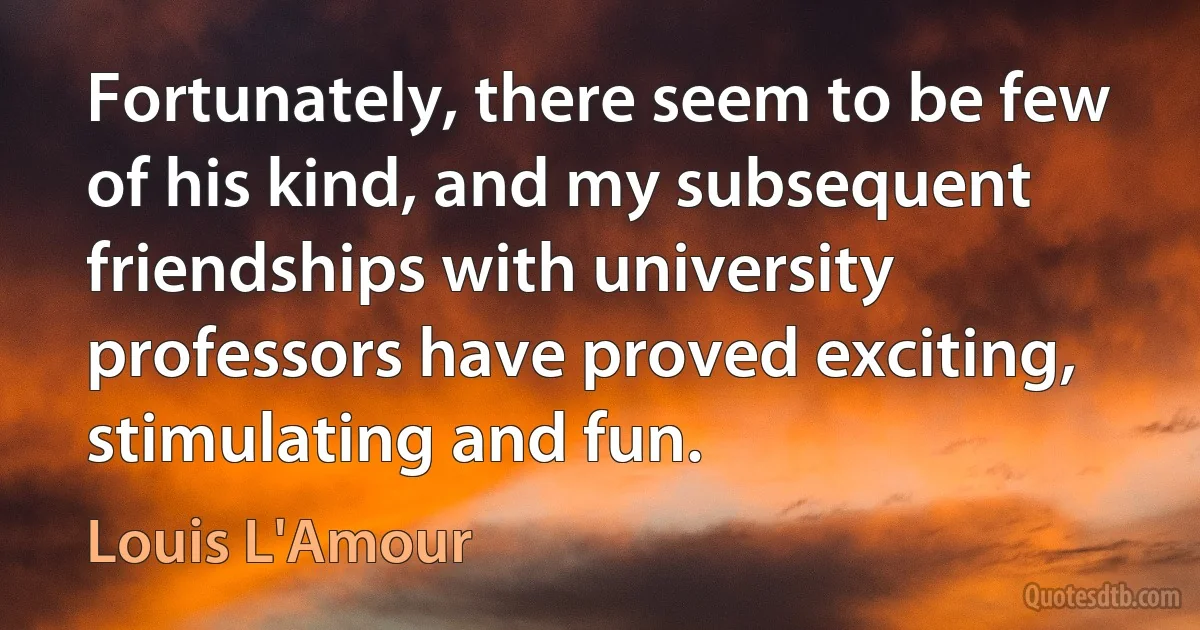 Fortunately, there seem to be few of his kind, and my subsequent friendships with university professors have proved exciting, stimulating and fun. (Louis L'Amour)