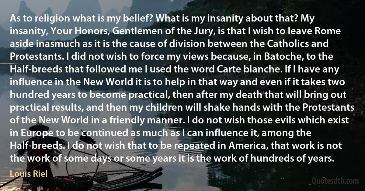 As to religion what is my belief? What is my insanity about that? My insanity, Your Honors, Gentlemen of the Jury, is that I wish to leave Rome aside inasmuch as it is the cause of division between the Catholics and Protestants. I did not wish to force my views because, in Batoche, to the Half-breeds that followed me I used the word Carte blanche. If I have any influence in the New World it is to help in that way and even if it takes two hundred years to become practical, then after my death that will bring out practical results, and then my children will shake hands with the Protestants of the New World in a friendly manner. I do not wish those evils which exist in Europe to be continued as much as I can influence it, among the Half-breeds. I do not wish that to be repeated in America, that work is not the work of some days or some years it is the work of hundreds of years. (Louis Riel)