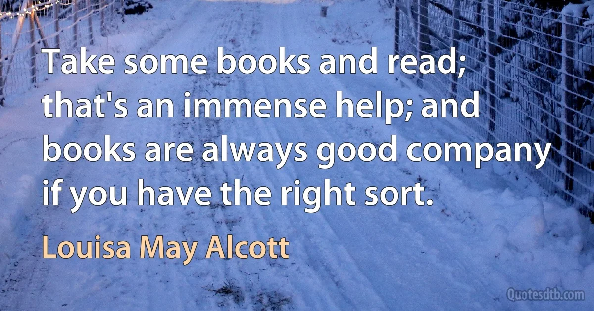 Take some books and read; that's an immense help; and books are always good company if you have the right sort. (Louisa May Alcott)