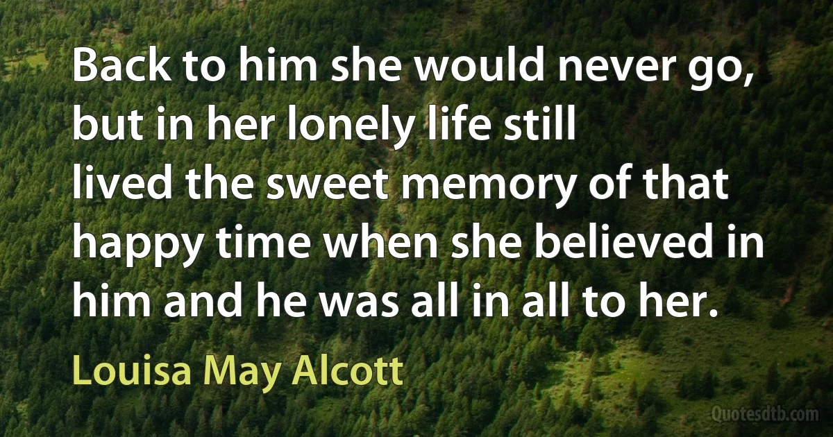 Back to him she would never go, but in her lonely life still lived the sweet memory of that happy time when she believed in him and he was all in all to her. (Louisa May Alcott)