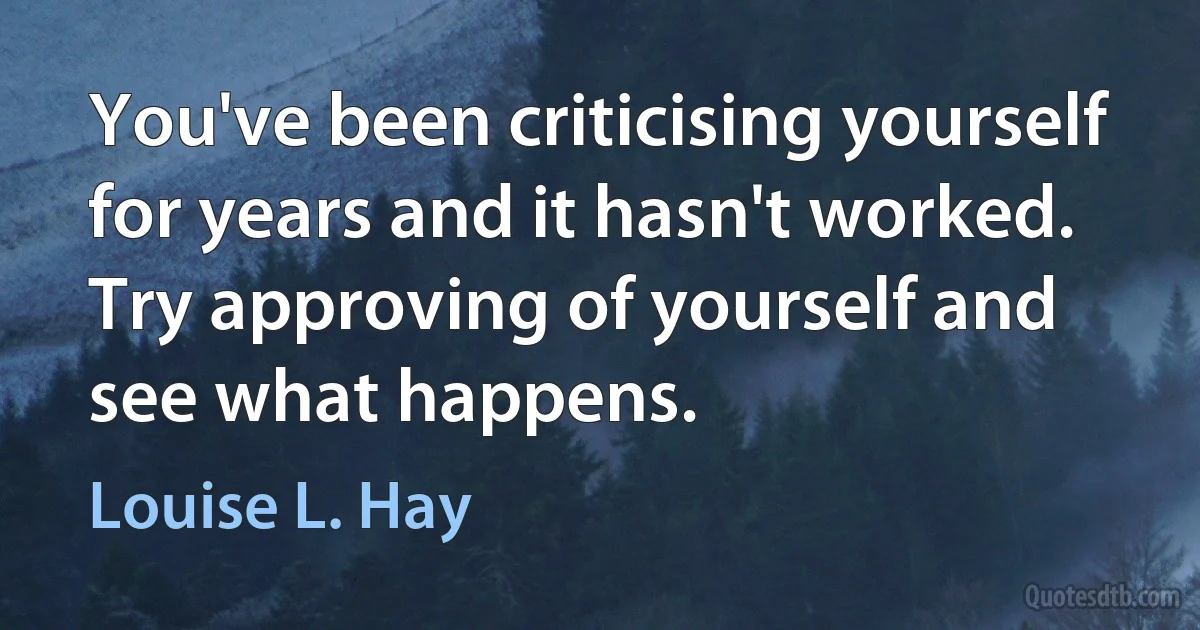 You've been criticising yourself for years and it hasn't worked. Try approving of yourself and see what happens. (Louise L. Hay)