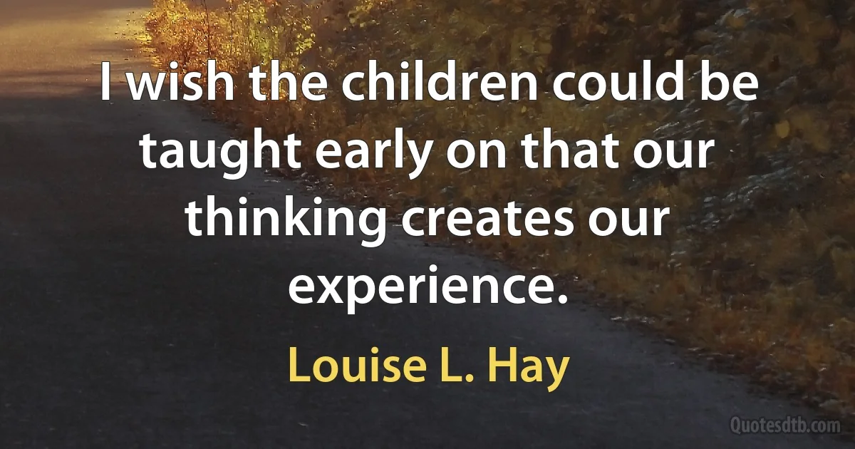 I wish the children could be taught early on that our thinking creates our experience. (Louise L. Hay)