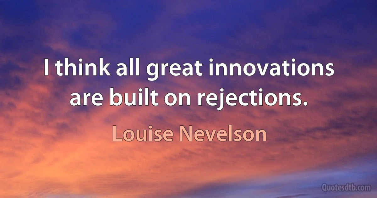 I think all great innovations are built on rejections. (Louise Nevelson)