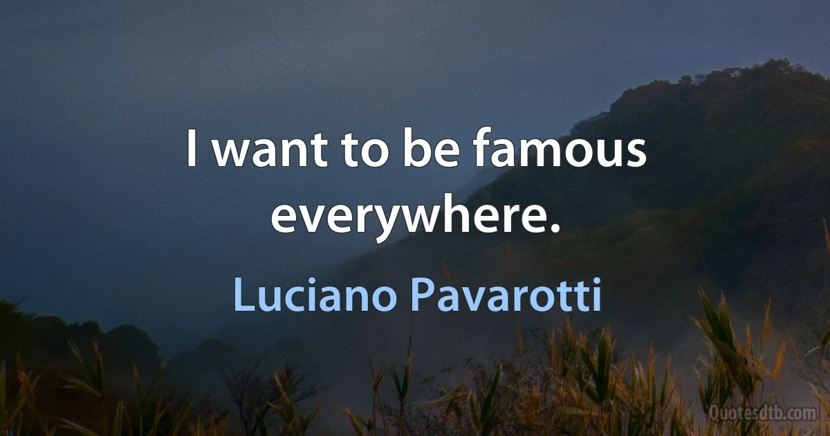 I want to be famous everywhere. (Luciano Pavarotti)