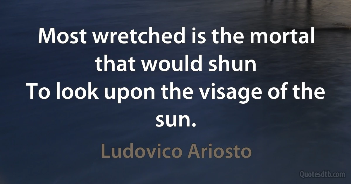 Most wretched is the mortal that would shun
To look upon the visage of the sun. (Ludovico Ariosto)