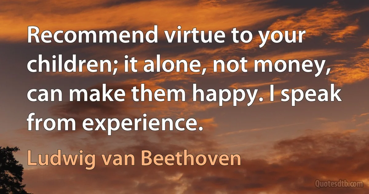 Recommend virtue to your children; it alone, not money, can make them happy. I speak from experience. (Ludwig van Beethoven)