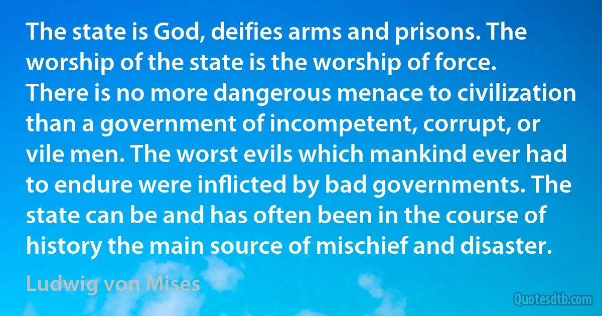 The state is God, deifies arms and prisons. The worship of the state is the worship of force. There is no more dangerous menace to civilization than a government of incompetent, corrupt, or vile men. The worst evils which mankind ever had to endure were inﬂicted by bad governments. The state can be and has often been in the course of history the main source of mischief and disaster. (Ludwig von Mises)