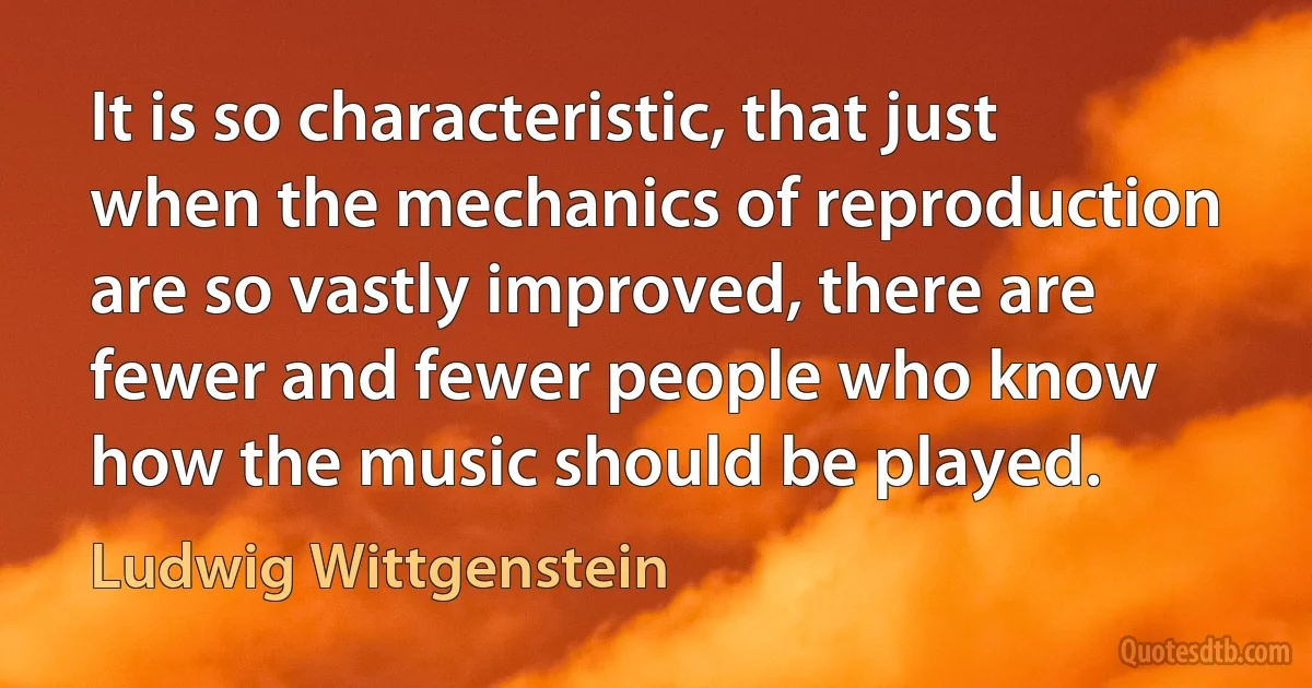 It is so characteristic, that just when the mechanics of reproduction are so vastly improved, there are fewer and fewer people who know how the music should be played. (Ludwig Wittgenstein)