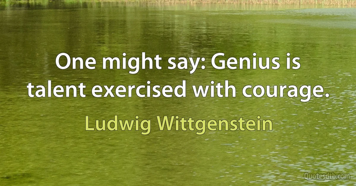 One might say: Genius is talent exercised with courage. (Ludwig Wittgenstein)