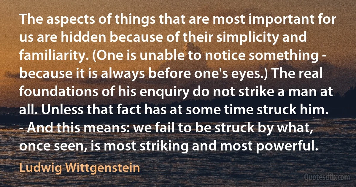 The aspects of things that are most important for us are hidden because of their simplicity and familiarity. (One is unable to notice something - because it is always before one's eyes.) The real foundations of his enquiry do not strike a man at all. Unless that fact has at some time struck him. - And this means: we fail to be struck by what, once seen, is most striking and most powerful. (Ludwig Wittgenstein)