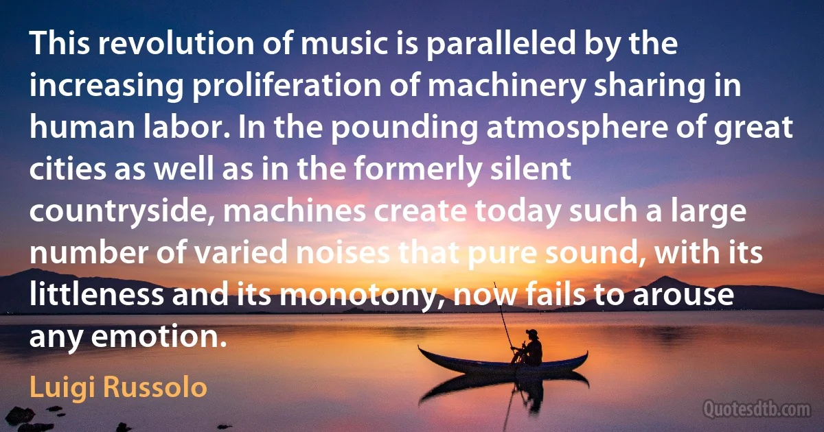 This revolution of music is paralleled by the increasing proliferation of machinery sharing in human labor. In the pounding atmosphere of great cities as well as in the formerly silent countryside, machines create today such a large number of varied noises that pure sound, with its littleness and its monotony, now fails to arouse any emotion. (Luigi Russolo)