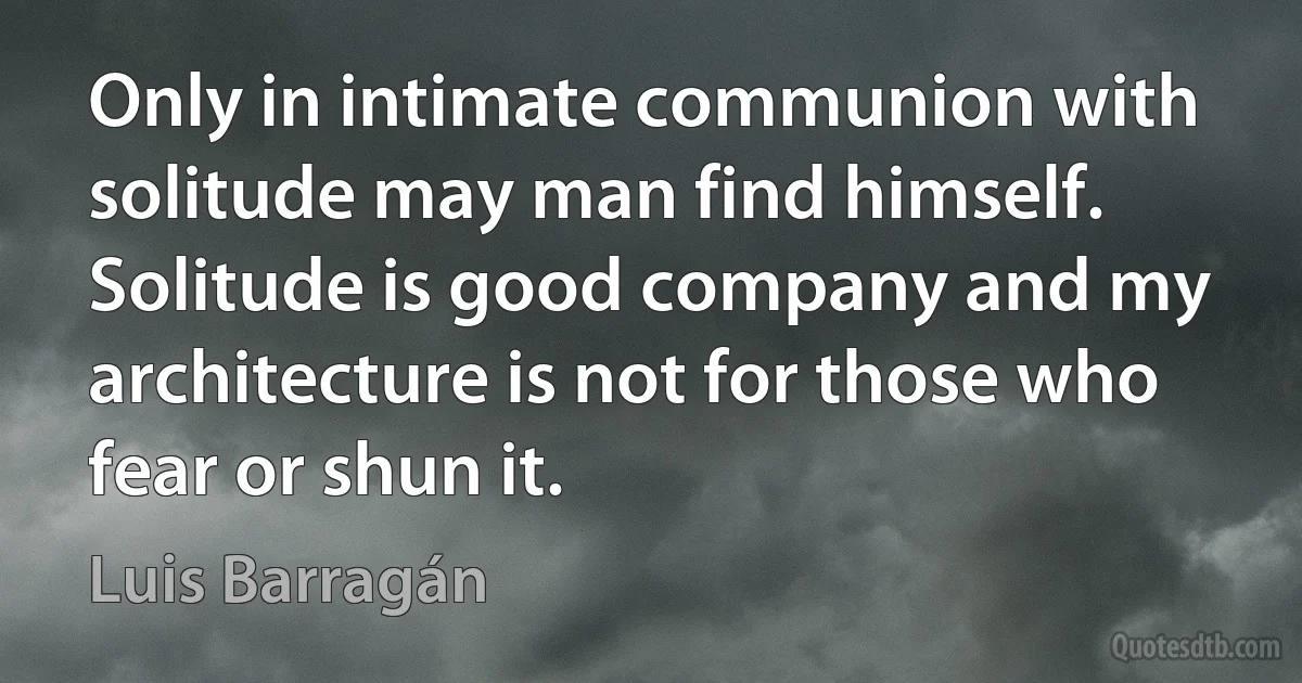 Only in intimate communion with solitude may man find himself. Solitude is good company and my architecture is not for those who fear or shun it. (Luis Barragán)