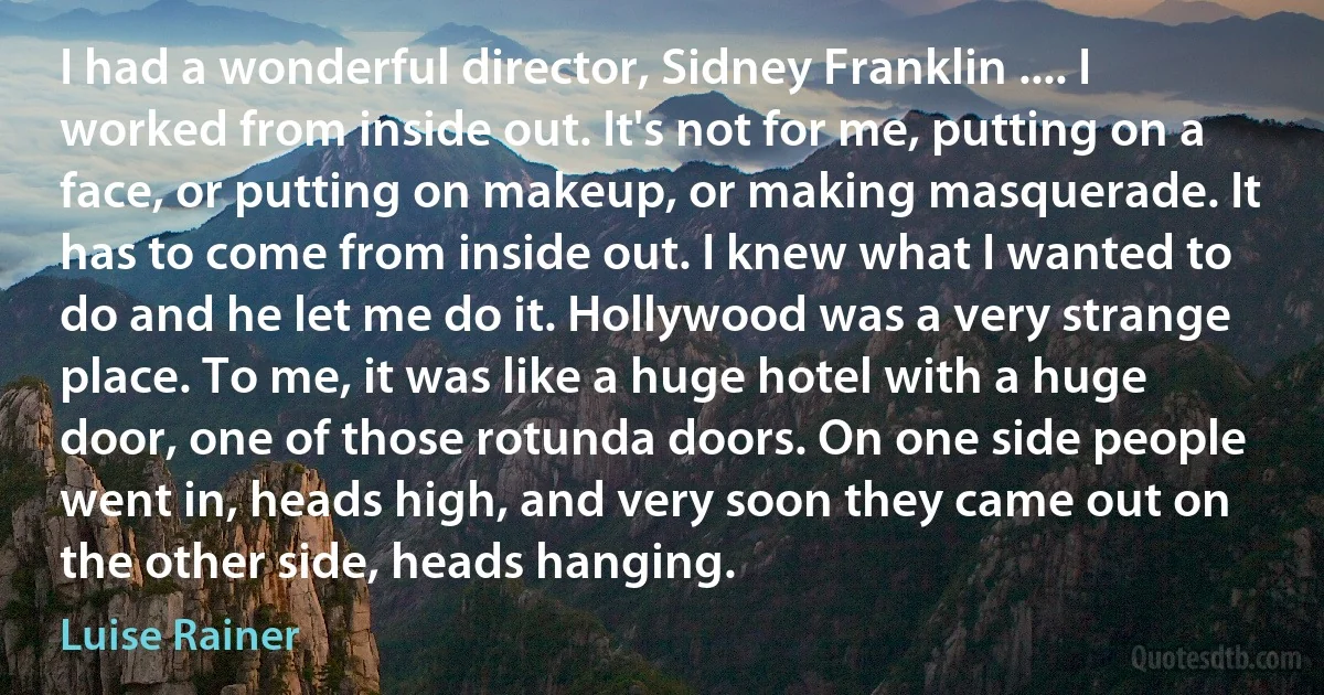 I had a wonderful director, Sidney Franklin .... I worked from inside out. It's not for me, putting on a face, or putting on makeup, or making masquerade. It has to come from inside out. I knew what I wanted to do and he let me do it. Hollywood was a very strange place. To me, it was like a huge hotel with a huge door, one of those rotunda doors. On one side people went in, heads high, and very soon they came out on the other side, heads hanging. (Luise Rainer)