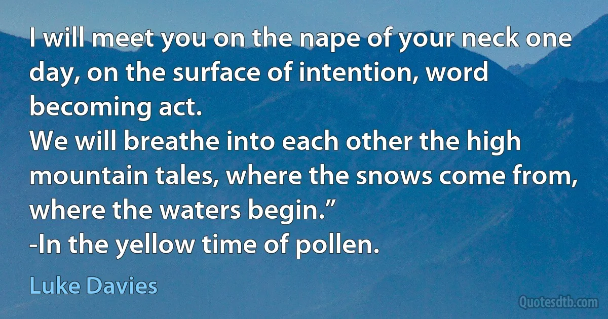 I will meet you on the nape of your neck one day, on the surface of intention, word becoming act.
We will breathe into each other the high mountain tales, where the snows come from, where the waters begin.”
-In the yellow time of pollen. (Luke Davies)