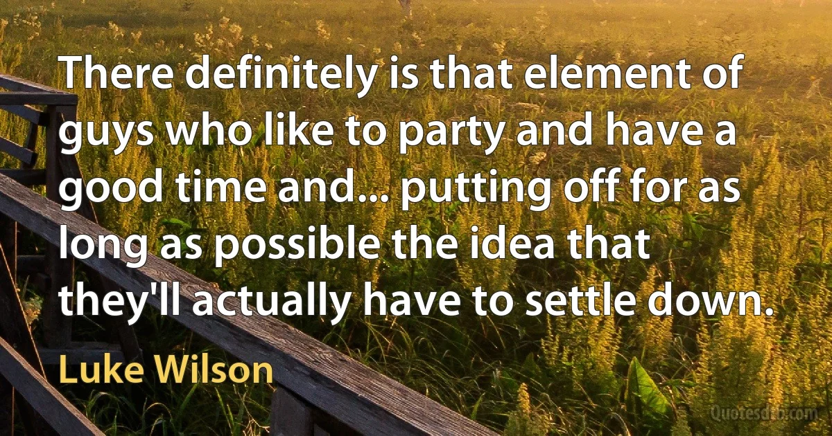 There definitely is that element of guys who like to party and have a good time and... putting off for as long as possible the idea that they'll actually have to settle down. (Luke Wilson)