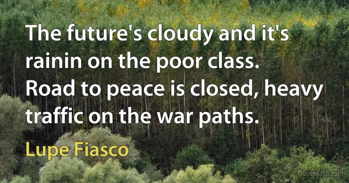 The future's cloudy and it's rainin on the poor class.
Road to peace is closed, heavy traffic on the war paths. (Lupe Fiasco)