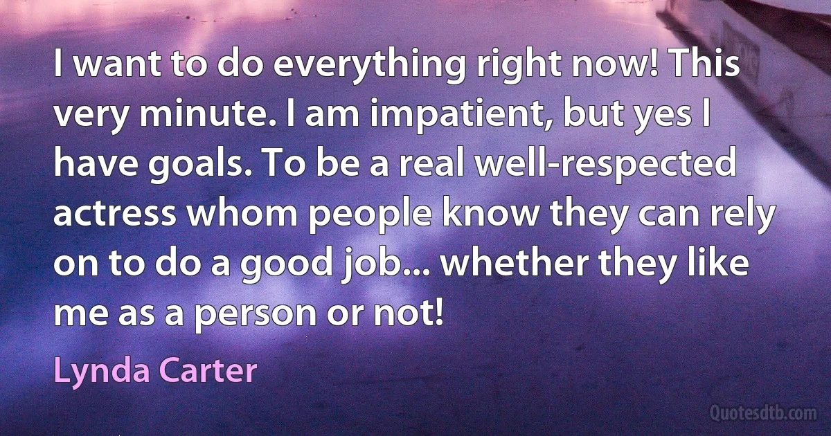 I want to do everything right now! This very minute. I am impatient, but yes I have goals. To be a real well-respected actress whom people know they can rely on to do a good job... whether they like me as a person or not! (Lynda Carter)