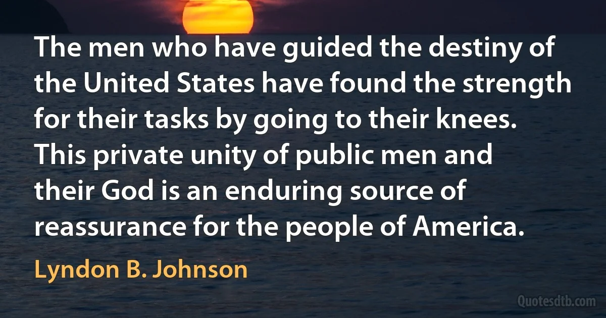 The men who have guided the destiny of the United States have found the strength for their tasks by going to their knees. This private unity of public men and their God is an enduring source of reassurance for the people of America. (Lyndon B. Johnson)