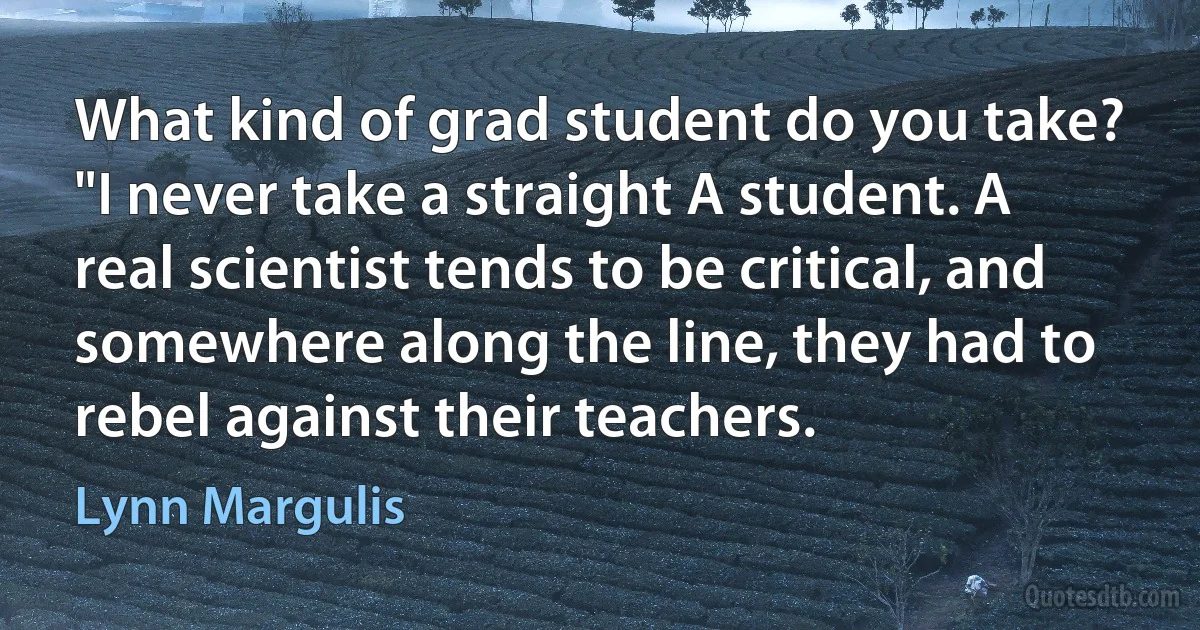 What kind of grad student do you take? "I never take a straight A student. A real scientist tends to be critical, and somewhere along the line, they had to rebel against their teachers. (Lynn Margulis)