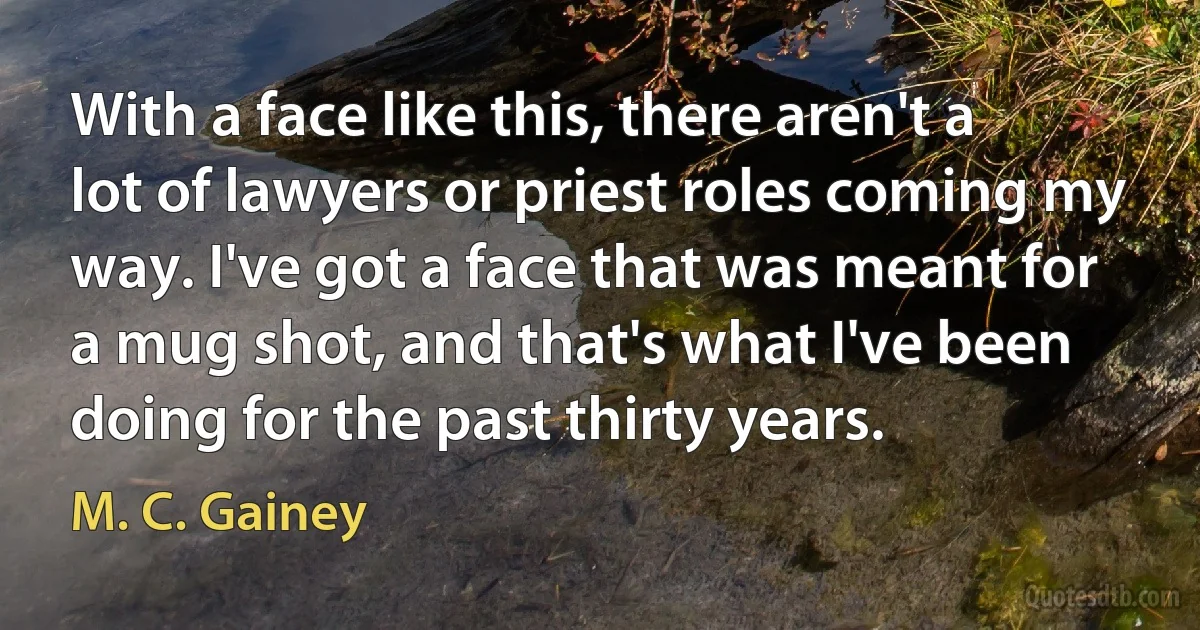 With a face like this, there aren't a lot of lawyers or priest roles coming my way. I've got a face that was meant for a mug shot, and that's what I've been doing for the past thirty years. (M. C. Gainey)