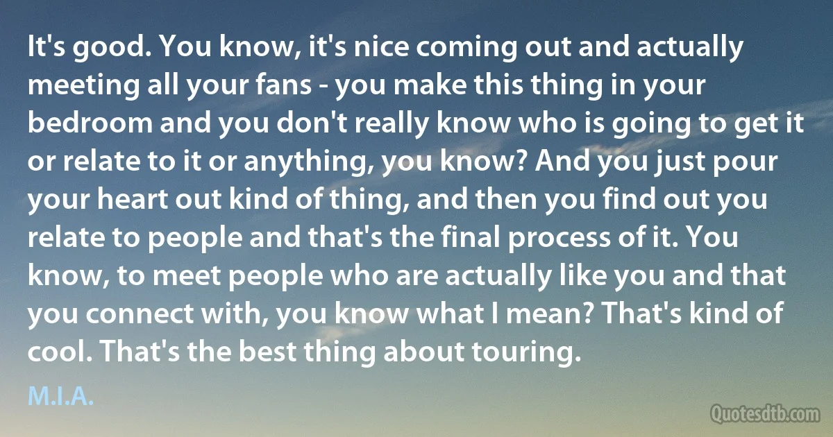 It's good. You know, it's nice coming out and actually meeting all your fans - you make this thing in your bedroom and you don't really know who is going to get it or relate to it or anything, you know? And you just pour your heart out kind of thing, and then you find out you relate to people and that's the final process of it. You know, to meet people who are actually like you and that you connect with, you know what I mean? That's kind of cool. That's the best thing about touring. (M.I.A.)