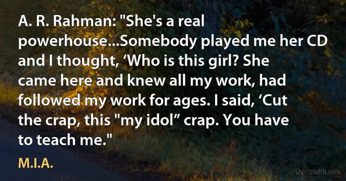 A. R. Rahman: "She's a real powerhouse...Somebody played me her CD and I thought, ‘Who is this girl? She came here and knew all my work, had followed my work for ages. I said, ‘Cut the crap, this "my idol” crap. You have to teach me." (M.I.A.)