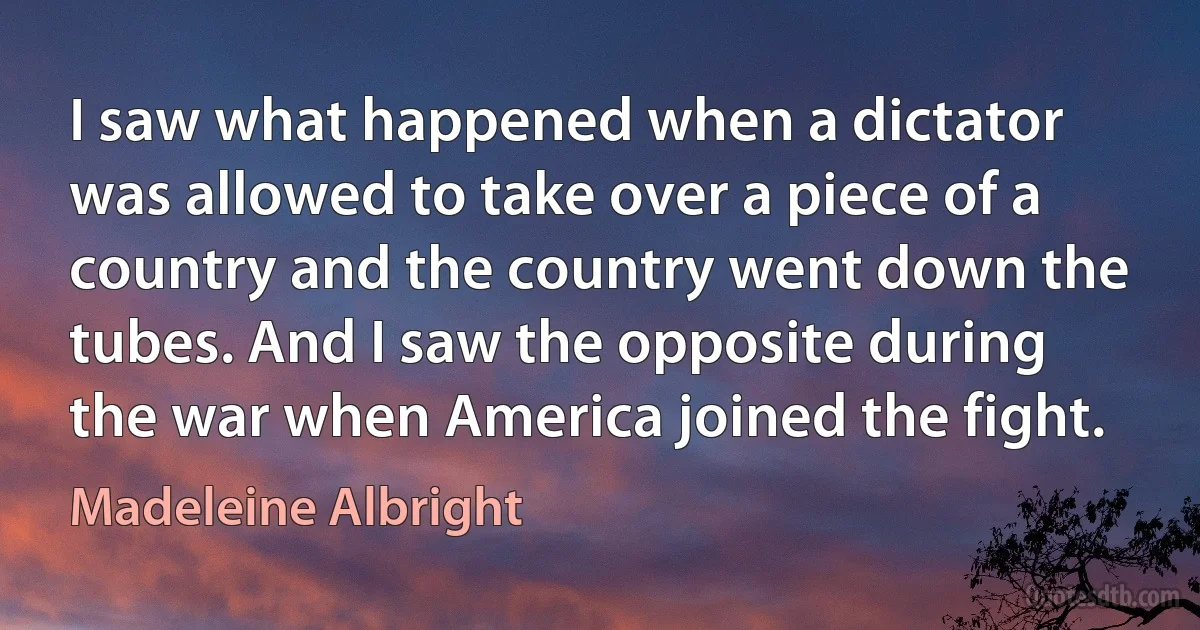 I saw what happened when a dictator was allowed to take over a piece of a country and the country went down the tubes. And I saw the opposite during the war when America joined the fight. (Madeleine Albright)